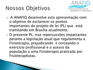  A ANAFIQ desenvolve esta apresentação com
o objetivo de esclarecer os pontos
importantes do projeto de lei (PL) que está
tramitando em Brasília atualmente.
 O presente PL, traz repercussões impactantes
perante a legislação atual que regulamenta a
Fisioterapia, prejudicando e cerceando o
exercício profissional e o acesso da
população a uma Fisioterapia praticada por
Fisioterapêutas.
 