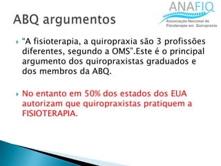  “A fisioterapia, a quiropraxia são 3 profissões
diferentes, segundo a OMS”.Este é o principal
argumento dos quiropraxistas graduados e
dos membros da ABQ.
 No entanto em 50% dos estados dos EUA
autorizam que quiropraxistas pratiquem a
FISIOTERAPIA.
 