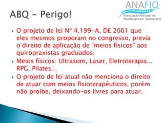  O projeto de lei Nº 4.199-A, DE 2001 que
eles mesmos proporam no congresso, previa
o direito de aplicação de “meios físicos” aos
quiropraxistas graduados.
 Meios físicos: Ultrasom, Laser, Eletroterapia...
RPG, Pilates...
 O projeto de lei atual não menciona o direito
de atuar com meios fisioterapêuticos, porém
não proíbe, deixando-os livres para atuar.
 