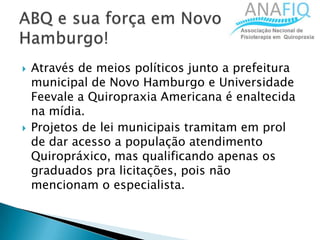  Através de meios políticos junto a prefeitura
municipal de Novo Hamburgo e Universidade
Feevale a Quiropraxia Americana é enaltecida
na mídia.
 Projetos de lei municipais tramitam em prol
de dar acesso a população atendimento
Quiropráxico, mas qualificando apenas os
graduados pra licitações, pois não
mencionam o especialista.
 