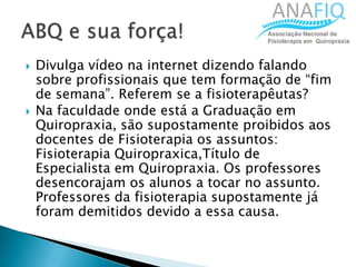  Divulga vídeo na internet dizendo falando
sobre profissionais que tem formação de “fim
de semana”. Referem se a fisioterapêutas?
 Na faculdade onde está a Graduação em
Quiropraxia, são supostamente proibidos aos
docentes de Fisioterapia os assuntos:
Fisioterapia Quiropraxica,Título de
Especialista em Quiropraxia. Os professores
desencorajam os alunos a tocar no assunto.
Professores da fisioterapia supostamente já
foram demitidos devido a essa causa.
 