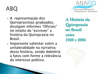  A representação dos
Quiropraxistas graduados,
divulgam informes “Oficiais”
no intúito de “escrever” a
história da Quiropraxia no
Brasil.
 Importante salientar sobre a
unilateralidade na narrativa
desta história, sendo deletéria
a fatos com forme a relevância
do interesse político.
 