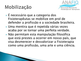  É necessário que a categoria dos
Fisioterapêutas se mobilize em prol de
defender a profissão e a sociedade brasileira.
 Uma mentira que é repetida várias vezes
acaba por se tornar uma perfeita verdade.
 Não permitam esta manipulação filosófica
que está prestes a ocorrer em nosso país, que
visa desmerecer e desvalorizar a Fisioterapia
como uma profissão, uma arte e uma ciência.
 