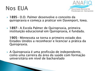  1895- D.D. Palmer desenvolve o conceito da
quiropraxia e começa a praticar em Davenport, Iowa.
 1897- A Escola Palmer de Quiropraxia, primeira
instituição educacional em Quiropraxia, é fundada.
1905- Minnesota se torna o primeiro estado dos
Estados Unidos a reconhecer e licenciar a prática da
Quiropraxia.
 A Quiropraxia é uma profissão de independente,
como uma carreira da área da saúde com formação
universitária em nível de bacharelado
 