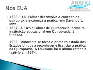  1895- D.D. Palmer desenvolve o conceito da
quiropraxia e começa a praticar em Davenport,
Iowa.
 1897- A Escola Palmer de Quiropraxia, primeira
instituição educacional em Quiropraxia, é
fundada.
1905- Minnesota se torna o primeiro estado dos
Estados Unidos a reconhecer e licenciar a prática
da Quiropraxia. A Louisiana foi o último estado a
fazê-lo em 1974.
 