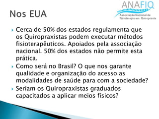  Cerca de 50% dos estados regulamenta que
os Quiropraxistas podem executar métodos
fisioterapêuticos. Apoiados pela associação
nacional. 50% dos estados não permite esta
prática.
 Como será no Brasil? O que nos garante
qualidade e organização do acesso as
modalidades de saúde para com a sociedade?
 Seriam os Quiropraxistas graduados
capacitados a aplicar meios físicos?
 