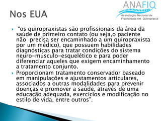  “os quiropraxistas são profissionais da área da
saúde de primeiro contato (ou seja,o paciente
não precisa ser encaminhado a um quiropraxista
por um médico), que possuem habilidades
diagnósticas para tratar condições do sistema
neuro-músculo-esquelético e para poder
diferenciar aqueles que exigem encaminhamento
a tratamento conjunto.
 Proporcionam tratamento conservador baseado
em manipulações e ajustamentos articulares,
associados a outras modalidades para prevenir
doenças e promover a saúde, através de uma
educação adequada, exercícios e modificação no
estilo de vida, entre outros”.
 