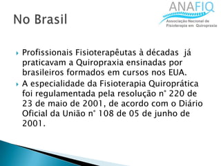  Profissionais Fisioterapêutas à décadas já
praticavam a Quiropraxia ensinadas por
brasileiros formados em cursos nos EUA.
 A especialidade da Fisioterapia Quiroprática
foi regulamentada pela resolução n° 220 de
23 de maio de 2001, de acordo com o Diário
Oficial da União n° 108 de 05 de junho de
2001.
 