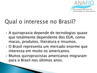  A quiropraxia depende de tecnologias quase
que totalmente dependente dos EUA, como
macas, produtos, literatura e insumos.
 O Brasil representa um mercado enorme que
interessa em muito os americanos.
 Muitos quiropraxistas americanos migraram
para o Brasil nos últimos anos.
 