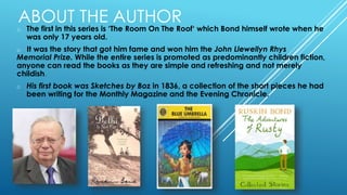 ABOUT THE AUTHOR
o The first in this series is ‘The Room On The Roof‘ which Bond himself wrote when he
was only 17 years old.
o It was the story that got him fame and won him the John Llewellyn Rhys
Memorial Prize. While the entire series is promoted as predominantly children fiction,
anyone can read the books as they are simple and refreshing and not merely
childish.
o His first book was Sketches by Boz in 1836, a collection of the short pieces he had
been writing for the Monthly Magazine and the Evening Chronicle.
 