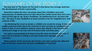 SUMMARY OF THE STORY-2o The best part of ‘The Room On The Roof‘ is that Bond very lovingly sketches
the development of Rusty’s personality.
o Bond thus makes the story not simply about the unbridled, pure and
innocent joys of adolescence but also about the certain issues that rack one’s
mind at that age for eg, Rusty’s loneliness, his adolescent love, his insecurity
etc.. The story is also meditative as Rusty ponders over his ‘insignificance’ and
purpose of life.
o So dismissing the novel as simply a childish one would be wrong. It may not
proffer profound truths about the world but it does provide an adolescence’s
point of view of such abstract aspects which also attests to the fact that the
adolescent stage is not only one of frivolous frolic and time pass.
o It is quite commendable that Bond wrote this when he himself was only 17.
Such sort of maturity in writing is not seen today from teenage authors
anymore.
o Many aspects of the novel are also Bond’s own and perhaps the reflective
tone of the story stems from his know meditations at that time.
 