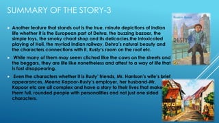SUMMARY OF THE STORY-3
 Another feature that stands out is the true, minute depictions of Indian
life whether it is the European part of Dehra, the buzzing bazaar, the
simple toys, the smoky chaat shop and its delicacies,the intoxicated
playing of Holi, the myriad Indian railway, Dehra’s natural beauty and
the characters connections with it, Rusty’s room on the roof etc.
 While many of them may seem cliched like the cows on the streets and
the beggars, they are life like nonetheless and attest to a way of life that
is fast disappearing.
 Even the characters whether it is Rusty’ friends, Mr. Harrison’s wife’s brief
appearances, Meena Kapoor-Rusty’s employer, her husband-Mr.
Kapoor etc are all complex and have a story to their lives that make
them full, rounded people with personalities and not just one sided
characters.
 