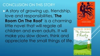 CONCLUSION ON THIS STORY
A story of growing up, friendship,
love and responsibilities,’The
Room On The Roof‘ is a charming
little novel that will regale all
children and even adults. It will
make you slow down, think and
appreciate the small things of life.
 
