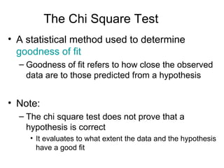The Chi Square Test
• A statistical method used to determine
goodness of fit
– Goodness of fit refers to how close the observed
data are to those predicted from a hypothesis

• Note:
– The chi square test does not prove that a
hypothesis is correct
• It evaluates to what extent the data and the hypothesis
have a good fit

 