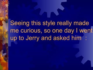 Seeing this style really made me curious, so one day I went up to Jerry and asked him ： 