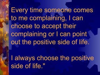Every time someone comes to me complaining, I can choose to accept their complaining or I can point out the positive side of life.  I always choose the positive side of life." 