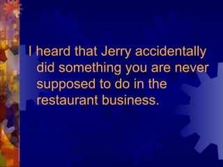 I heard that Jerry accidentally did something you are never supposed to do in the restaurant business. 