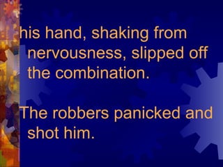 his hand, shaking from nervousness, slipped off the combination.  The robbers panicked and shot him. 
