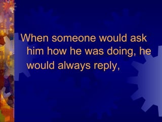 When someone would ask him how he was doing, he would always reply,   