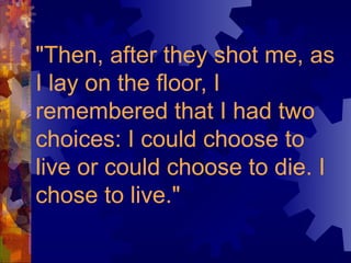 "Then, after they shot me, as I lay on the floor, I remembered that I had two choices: I could choose to live or could choose to die. I chose to live."   