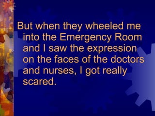 But when they wheeled me into the Emergency Room and I saw the expression on the faces of the doctors and nurses, I got really scared. 