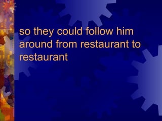 so they could follow him around from restaurant to restaurant   