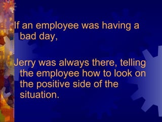 If an employee was having a bad day,  Jerry was always there, telling the employee how to look on the positive side of the situation. 
