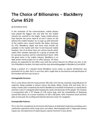 The Choice of Billionaires - BlackBerry
Curve 8520
By Carlodanie Jenne

In the revolution of the communication, mobile phones
have played the biggest role and with this the mobile
industry has reached to the height. Today mobile phones
have become the prime need of all and it seems no life
without the mobile handset. So, to cope up with demands
of the mobile users, several brands like Nokia, Samsung,
LG, HTC, BlackBerry, Apple and many more brands are
available in the market with their hi-end featured mobile
handsets. Out of all these there are various brands which
makes their handset especially for a group of people like
for personal, business and for entertainment lovers. With
the great name in the mobile industry, BlackBerry is an
ideal brand mainly known for its office phones. All these
phones are especially for the office users with the various features for official use only. In the
list of BlackBerry handset, the latest and the most demanding gadget is BlackBerry Curve 8520.

Being a product of a reputed brand BlackBerry Curve needs no special introduction and
promotion for its sales. But it is sure that, with a single look on the features and specification of
this handset will force you to buy it.

Unimaginable Structure

This is a slim phone with the measurement 109 x 60 x 13.9 mm by creatively using 106 grams of
materials. Being available in vibrant colours like Black, White, Purple, Pink and Grey, this is
really a master piece created by the brand. BlackBerry Curve 8520 smartphone is a world phone
and that is why it is designed while keeping the needs and demands of the people. The handset
is incorporated with a TFT display of 2.46 inches long, with the compatibility of displaying
around 65K colours at a screen resolution of 320 x 240 pixels. With innovative touch-sensitive
optic al track pad, the scrolling and selection becomes easier for navigation.

Incomparable Features

This is the first smartphone by the brand with feature of dedicated media keys providing users
comfortless operations while using music and videos. Well-equipped with 2 mega pixel camera
it gives you real experience of capturing your special moments in your phone.
 
