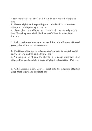 · The choices so far are 7 and 4 which one would every one
like
1. Human rights and psychologists involved in assessment
related to death penalty cases: 4
a. An explanation of how the clients in this case study would
be affected by unethical disclosure of client information-
Patricia
b. A discussion on how your research into the dilemma affected
your prior views and assumptions
2. Confidentiality and involvement of parents in mental health
services for children and adolescents: 7
a. An explanation of how the clients in this case study would be
affected by unethical disclosure of client information- Patricia
b. A discussion on how your research into the dilemma affected
your prior views and assumptions
 