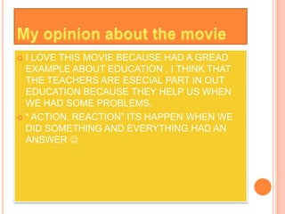  I LOVE THIS MOVIE BECAUSE HAD A GREAD
  EXAMPLE ABOUT EDUCATION , I THINK THAT
  THE TEACHERS ARE ESECIAL PART IN OUT
  EDUCATION BECAUSE THEY HELP US WHEN
  WE HAD SOME PROBLEMS.
 “ ACTION, REACTION” ITS HAPPEN WHEN WE
  DID SOMETHING AND EVERYTHING HAD AN
  ANSWER 
 