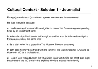 Cultural Context - Solution 1 - Journalist
Foreign journalist who (sometimes) speaks to camera or in a voice-over.
He lives in Russia because:
a. Leads a corruption scandal investigation in one of the Russian regions (possibly
hired by an investment bank)
b. writes about political events in the regions and be a social science investigator
from a university at the same time
c. Be a staff writer for a paper like The Moscow Times or an analog
In both case he may be a friend with the family of the Main Character (MC) and be
close with MC as a professional.
d. He is in love with a Russian girl who wants to go with him to the West. She might
be a friend of the MC’s wife - this explains why is is allowed in the family.
6
 