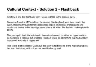 Cultural Context - Solution 2 - Flashback
All story is one big ﬂashback from Russia in 2030 to the present days.
Someone from the MC’s children (preferably his daughter), who lives now in the
West. Reading through father’s (scanned) papers and digital photographs she
recalls the events in her teenage years (she is 18 when the Season 1 takes place in
2017).
This, on top to the initial solution to the cultural context provides an opportunity to
demonstrate a ﬁctional but probable Russia’s future as something that had already
happened. And why it happened.
This looks a lot like Better Call Saul: the story is told by one of the main characters,
but from the future, which does not look like happy end.
7
 