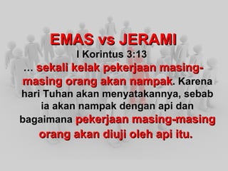 EMAS vs JERAMI I Korintus 3:13 … sekali kelak pekerjaan masing-masing orang akan nampak . Karena hari Tuhan akan menyatakannya, sebab ia akan nampak dengan api dan bagaimana pekerjaan masing-masing orang akan diuji oleh api itu.