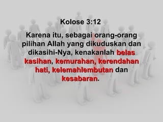 Kolose 3:12 Karena itu, sebagai orang-orang pilihan Allah yang dikuduskan dan dikasihi-Nya, kenakanlah belas kasihan , kemurahan, kerendahan hati, kelemahlembutan dan kesabaran .