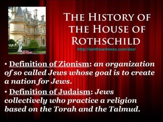 The History of
                 the House of
                 Rothschild
                   http://iamthewitness.com/doc/


• Definition of Zionism: an organization
of so called Jews whose goal is to create
a nation for Jews.
• Definition of Judaism: Jews
collectively who practice a religion
based on the Torah and the Talmud.
 