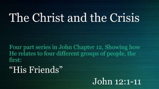 The Christ and the Crisis
Four part series in John Chapter 12, Showing how
He relates to four different groups of people, the
first:
“His Friends”
John 12:1-11
 