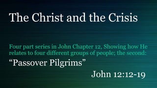 The Christ and the Crisis
Four part series in John Chapter 12, Showing how He
relates to four different groups of people; the second:
“Passover Pilgrims”
John 12:12-19
 