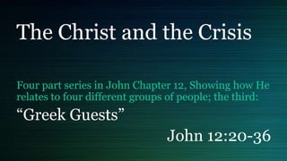 The Christ and the Crisis
Four part series in John Chapter 12, Showing how He
relates to four different groups of people; the third:
“Greek Guests”
John 12:20-36
 