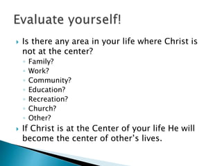  Is there any area in your life where Christ is
not at the center?
◦ Family?
◦ Work?
◦ Community?
◦ Education?
◦ Recreation?
◦ Church?
◦ Other?
 If Christ is at the Center of your life He will
become the center of other’s lives.
 