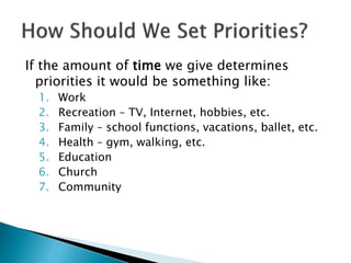 If the amount of time we give determines
priorities it would be something like:
1. Work
2. Recreation – TV, Internet, hobbies, etc.
3. Family – school functions, vacations, ballet, etc.
4. Health – gym, walking, etc.
5. Education
6. Church
7. Community
 