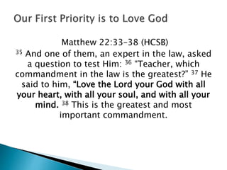 Matthew 22:33–38 (HCSB)
35 And one of them, an expert in the law, asked
a question to test Him: 36 “Teacher, which
commandment in the law is the greatest?” 37 He
said to him, “Love the Lord your God with all
your heart, with all your soul, and with all your
mind. 38 This is the greatest and most
important commandment.
 