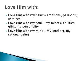  Love Him with my heart – emotions, passions,
with zeal
 Love Him with my soul – my talents, abilities,
gifts, my personality
 Love Him with my mind – my intellect, my
rational being
 