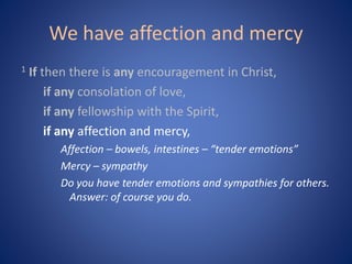 We have affection and mercy
1 If then there is any encouragement in Christ,
if any consolation of love,
if any fellowship with the Spirit,
if any affection and mercy,
Affection – bowels, intestines – “tender emotions”
Mercy – sympathy
Do you have tender emotions and sympathies for others.
Answer: of course you do.
 