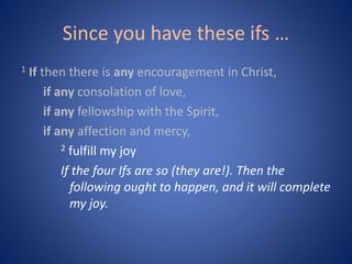 Since you have these ifs …
1 If then there is any encouragement in Christ,
if any consolation of love,
if any fellowship with the Spirit,
if any affection and mercy,
2 fulfill my joy
If the four Ifs are so (they are!). Then the
following ought to happen, and it will complete
my joy.
 