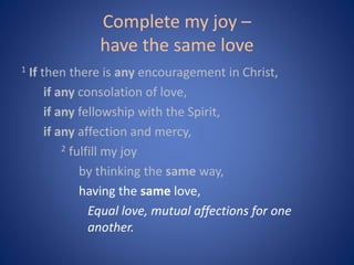 Complete my joy –
have the same love
1 If then there is any encouragement in Christ,
if any consolation of love,
if any fellowship with the Spirit,
if any affection and mercy,
2 fulfill my joy
by thinking the same way,
having the same love,
Equal love, mutual affections for one
another.
 
