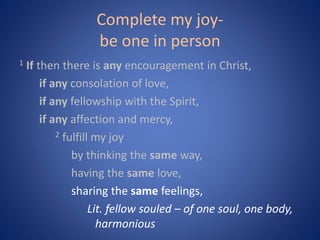 Complete my joy-
be one in person
1 If then there is any encouragement in Christ,
if any consolation of love,
if any fellowship with the Spirit,
if any affection and mercy,
2 fulfill my joy
by thinking the same way,
having the same love,
sharing the same feelings,
Lit. fellow souled – of one soul, one body,
harmonious
 