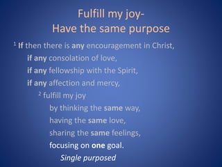 Fulfill my joy-
Have the same purpose
1 If then there is any encouragement in Christ,
if any consolation of love,
if any fellowship with the Spirit,
if any affection and mercy,
2 fulfill my joy
by thinking the same way,
having the same love,
sharing the same feelings,
focusing on one goal.
Single purposed
 