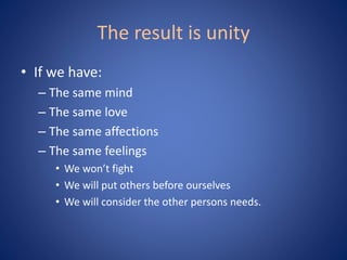 The result is unity
• If we have:
– The same mind
– The same love
– The same affections
– The same feelings
• We won’t fight
• We will put others before ourselves
• We will consider the other persons needs.
 
