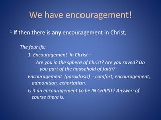 We have encouragement!
1 If then there is any encouragement in Christ,
The four Ifs:
1. Encouragement In Christ –
Are you in the sphere of Christ? Are you saved? Do
you part of the household of faith?
Encouragement (paraklasis) - comfort, encouragement,
admonition, exhortation.
Is it an encouragement to be IN CHRIST? Answer: of
course there is.
 