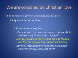 We are consoled by Christian love
1 If then there is any encouragement in Christ,
if any consolation of love,
2. If any consolation of love.
Paramuthion – consolation, comfort. Like paraklete
but used only in the context of people.
John 11:19 Many of the Jews had come to Martha
and Mary to comfort them about their brother.
Have you received comfort and consolation from
believers? Answer: of course have!
 